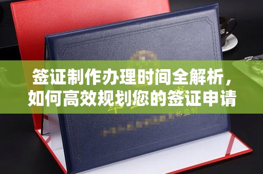 阳东签证制作办理时间全解析，如何高效规划您的签证申请流程