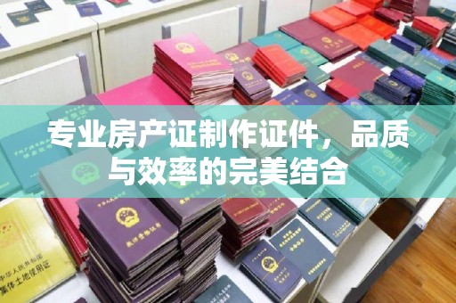 历下专业房产证制作证件，品质与效率的完美结合