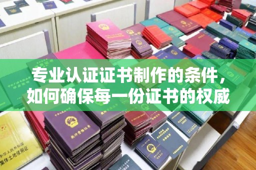 永靖专业认证证书制作的条件，如何确保每一份证书的权威与可信